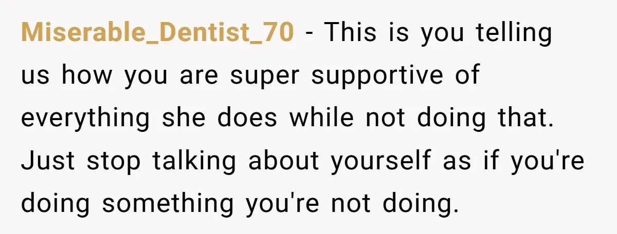 Miserable_Dentist_70 − This is you telling us how you are super supportive of everything she does while not doing that. Just stop talking about yourself as if you're doing something...