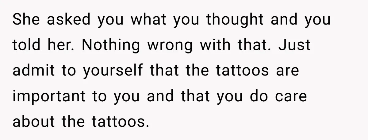 She asked you what you thought and you told her. Nothing wrong with that. Just admit to yourself that the tattoos are important to you and that you do care...