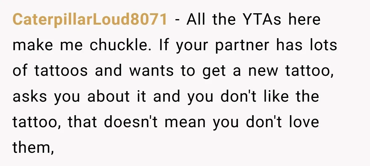 CaterpillarLoud8071 − All the YTAs here make me chuckle. If your partner has lots of tattoos and wants to get a new tattoo, asks you about it and you don't...