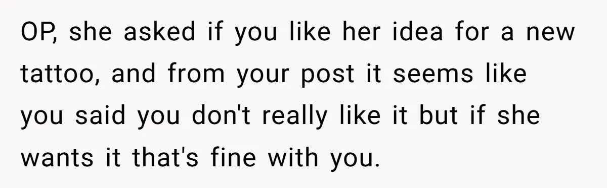 OP, she asked if you like her idea for a new tattoo, and from your post it seems like you said you don't really like it but if she wants...