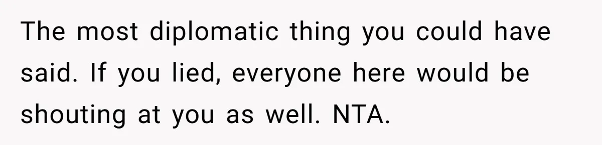 The most diplomatic thing you could have said. If you lied, everyone here would be shouting at you as well. NTA.