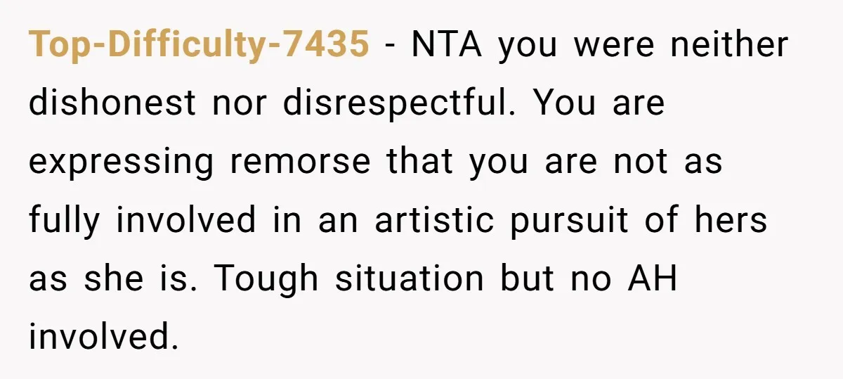 Top-Difficulty-7435 − NTA you were neither dishonest nor disrespectful. You are expressing remorse that you are not as fully involved in an artistic pursuit of hers as she is. Tough...