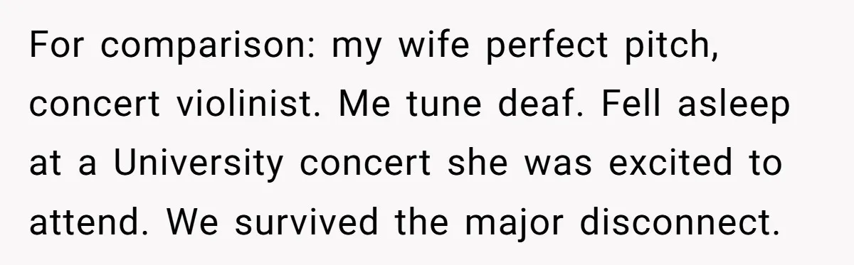 For comparison: my wife perfect pitch, concert violinist. Me tune deaf. Fell asleep at a University concert she was excited to attend. We survived the major disconnect.