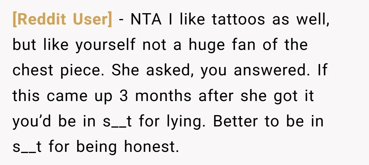 [Reddit User] − NTA I like tattoos as well, but like yourself not a huge fan of the chest piece. She asked, you answered. If this came up 3 months...