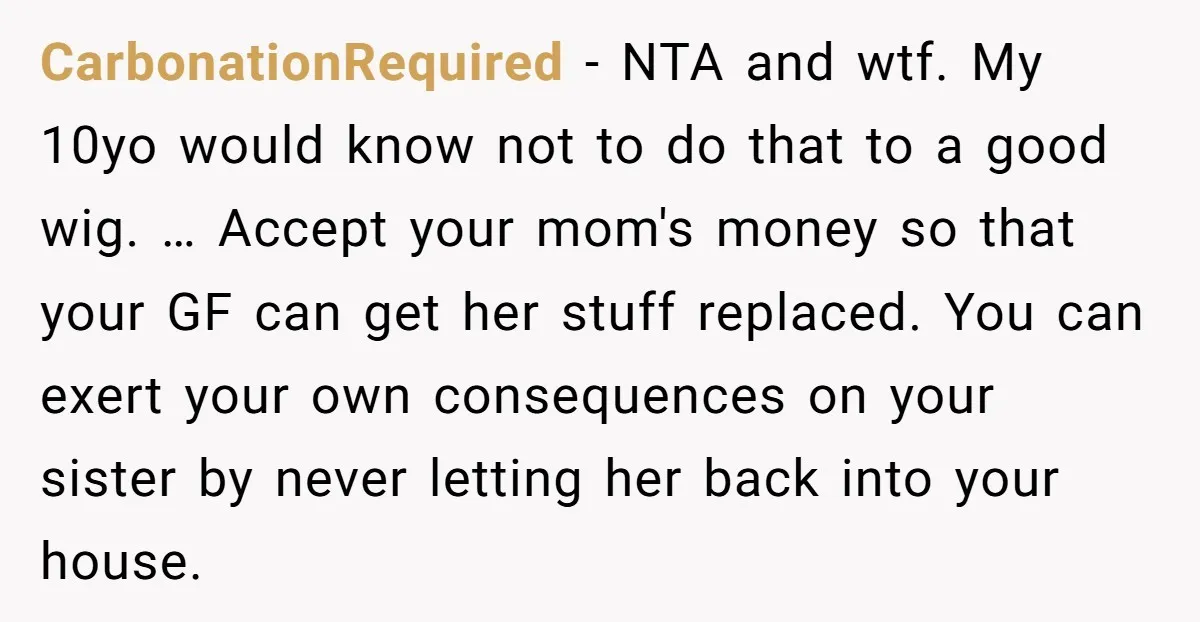 CarbonationRequired − NTA and wtf. My 10yo would know not to do that to a good wig. … Accept your mom's money so that your GF can get her stuff...