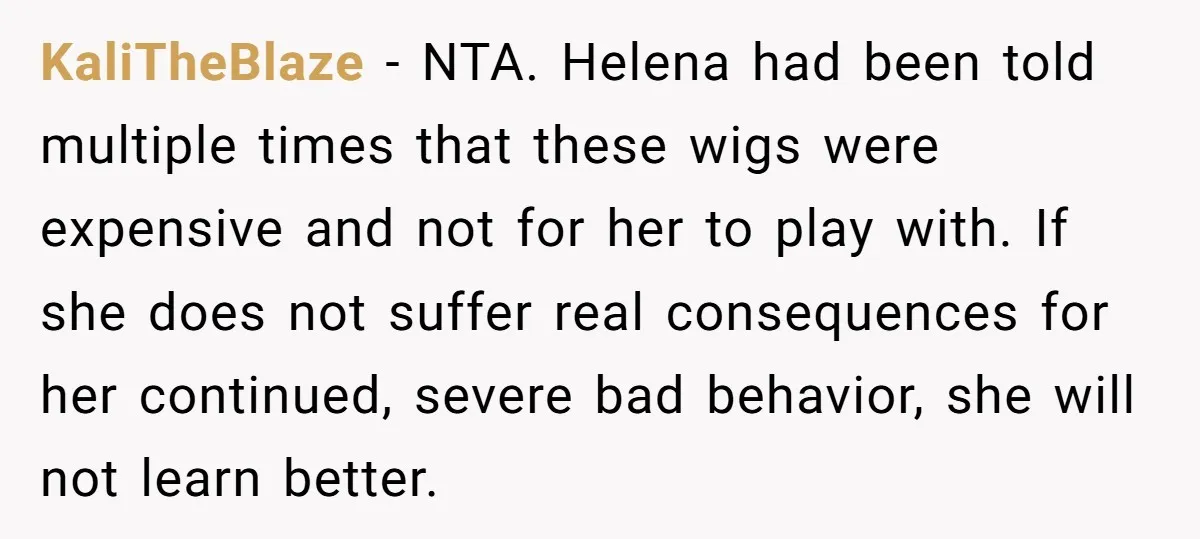 KaliTheBlaze − NTA. Helena had been told multiple times that these wigs were expensive and not for her to play with. If she does not suffer real consequences for her...