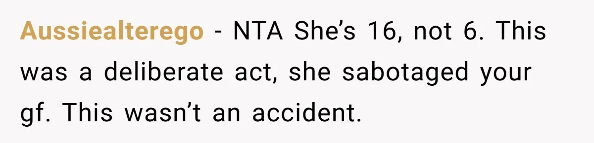Aussiealterego − NTA She’s 16, not 6. This was a deliberate act, she sabotaged your gf. This wasn’t an accident.