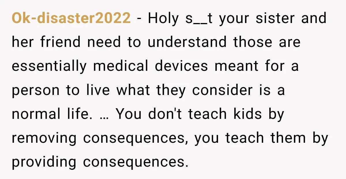 Ok-disaster2022 − Holy s__t your sister and her friend need to understand those are essentially medical devices meant for a person to live what they consider is a normal life....