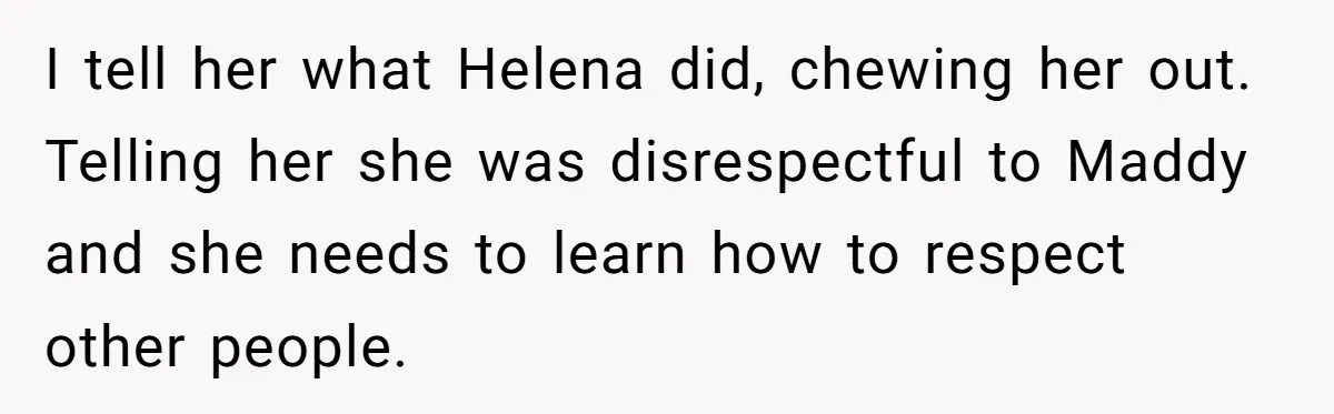 I tell her what Helena did, chewing her out. Telling her she was disrespectful to Maddy and she needs to learn how to respect other people.