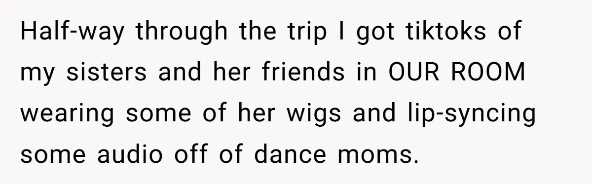 Half-way through the trip I got tiktoks of my sisters and her friends in OUR ROOM wearing some of her wigs and lip-syncing some audio off of dance moms.