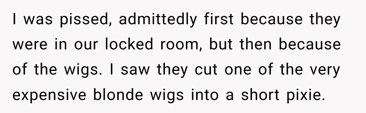 I was pissed, admittedly first because they were in our locked room, but then because of the wigs. I saw they cut one of the very expensive blonde wigs into...