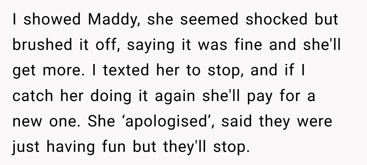 I showed Maddy, she seemed shocked but brushed it off, saying it was fine and she'll get more. I texted her to stop, and if I catch her doing it...
