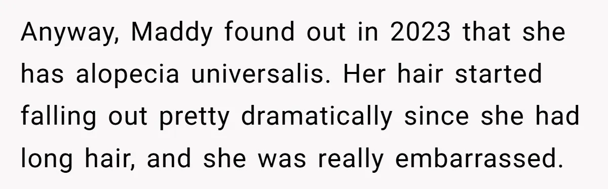 Anyway, Maddy found out in 2023 that she has alopecia universalis. Her hair started falling out pretty dramatically since she had long hair, and she was really embarrassed.
