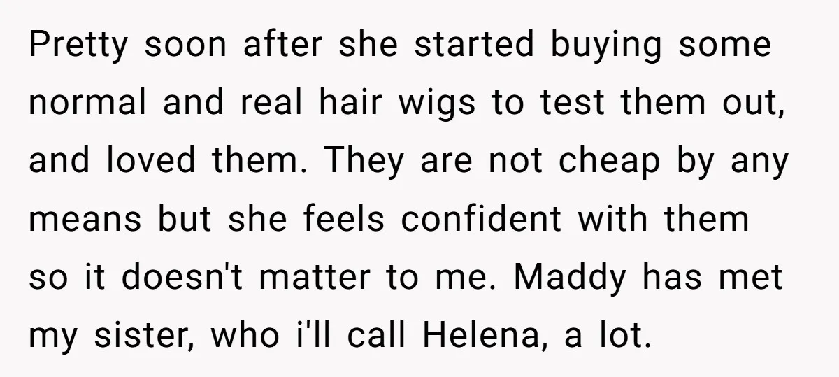 Pretty soon after she started buying some normal and real hair wigs to test them out, and loved them. They are not cheap by any means but she feels confident...