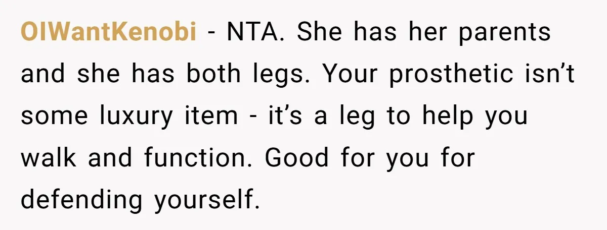 OIWantKenobi − NTA. She has her parents and she has both legs. Your prosthetic isn’t some luxury item - it’s a leg to help you walk and function. Good for...