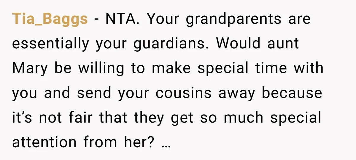 Tia_Baggs − NTA. Your grandparents are essentially your guardians. Would aunt Mary be willing to make special time with you and send your cousins away because it’s not fair that...