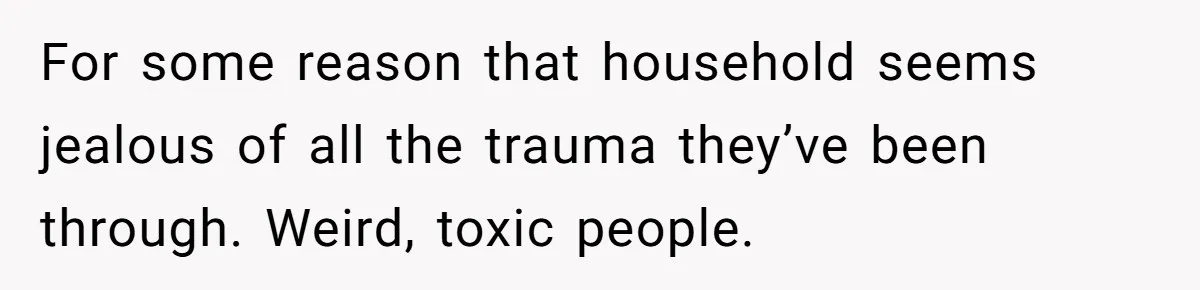 For some reason that household seems jealous of all the trauma they’ve been through. Weird, toxic people.