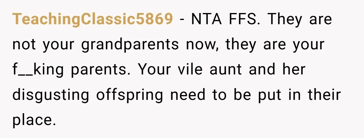 TeachingClassic5869 − NTA FFS. They are not your grandparents now, they are your f__king parents. Your vile aunt and her disgusting offspring need to be put in their place.