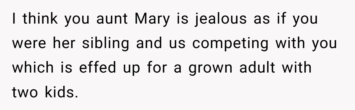 I think you aunt Mary is jealous as if you were her sibling and us competing with you which is effed up for a grown adult with two kids.