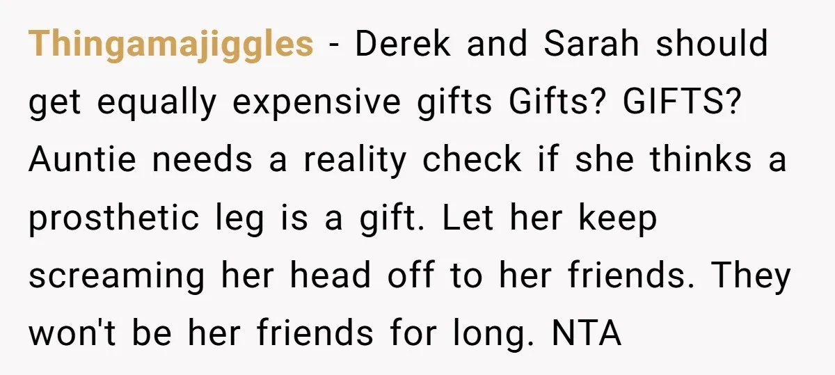 Thingamajiggles − Derek and Sarah should get equally expensive gifts Gifts? GIFTS? Auntie needs a reality check if she thinks a prosthetic leg is a gift. Let her keep screaming...