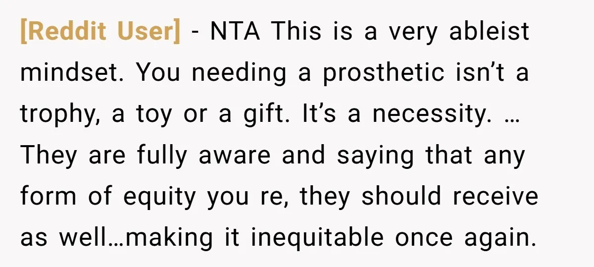 [Reddit User] − NTA This is a very ableist mindset. You needing a prosthetic isn’t a trophy, a toy or a gift. It’s a necessity. … They are fully aware...