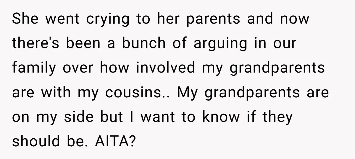 She went crying to her parents and now there's been a bunch of arguing in our family over how involved my grandparents are with my cousins.. My grandparents are on...