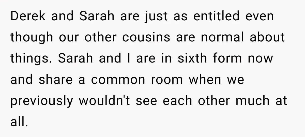 Derek and Sarah are just as entitled even though our other cousins are normal about things. Sarah and I are in sixth form now and share a common room when...