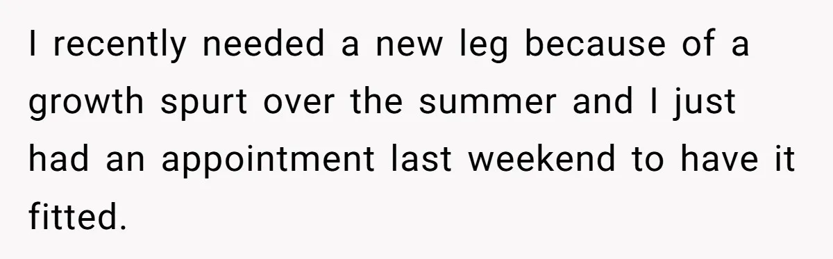 I recently needed a new leg because of a growth spurt over the summer and I just had an appointment last weekend to have it fitted.