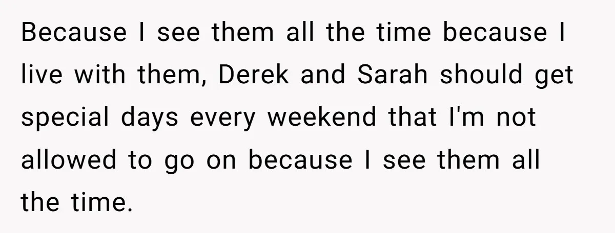 Because I see them all the time because I live with them, Derek and Sarah should get special days every weekend that I'm not allowed to go on because I...