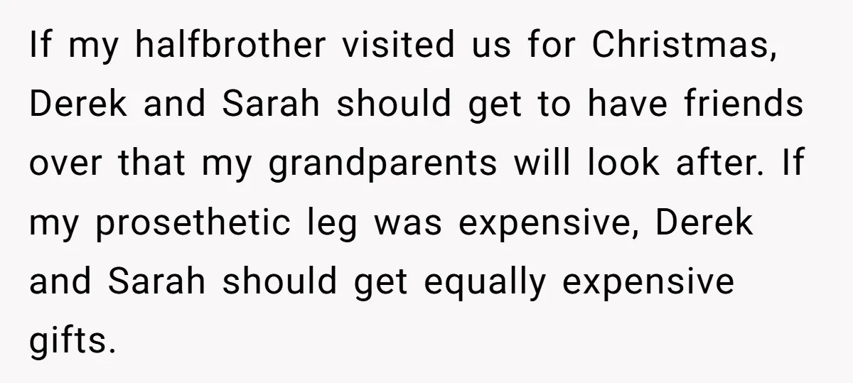 If my halfbrother visited us for Christmas, Derek and Sarah should get to have friends over that my grandparents will look after. If my prosethetic leg was expensive, Derek and...