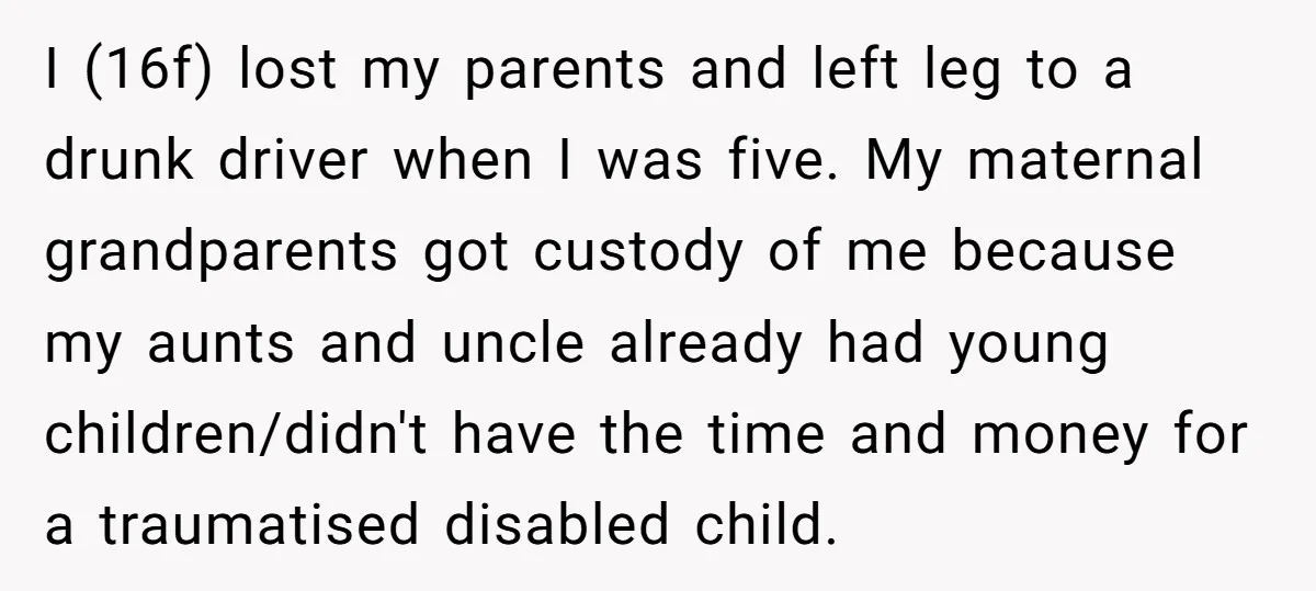 I (16f) lost my parents and left leg to a drunk driver when I was five. My maternal grandparents got custody of me because my aunts and uncle already had...