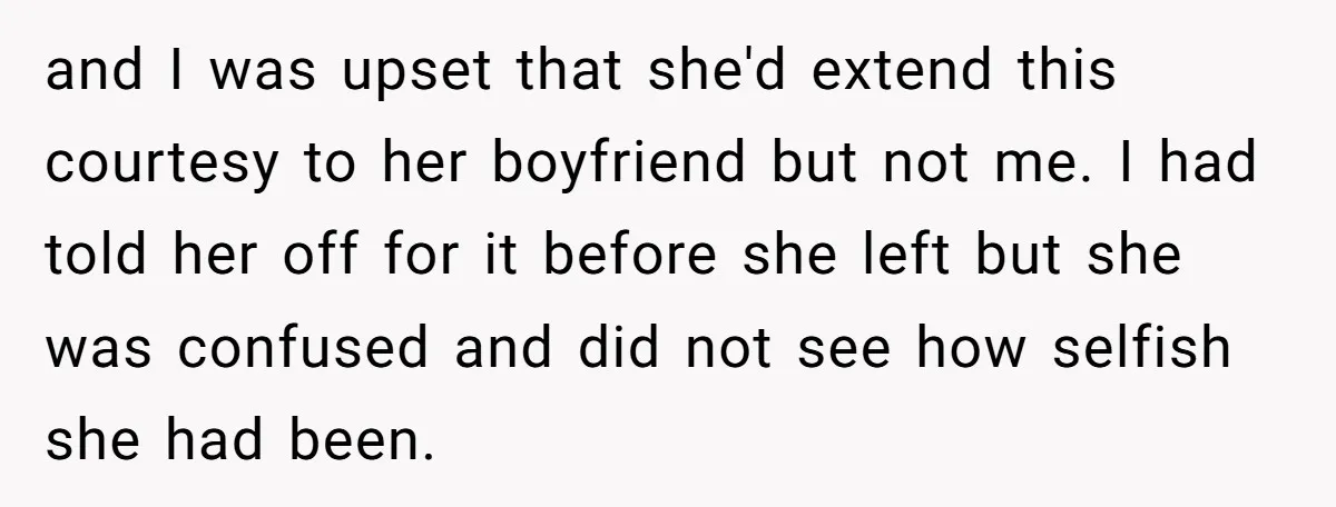 and I was upset that she'd extend this courtesy to her boyfriend but not me. I had told her off for it before she left but she was confused and...