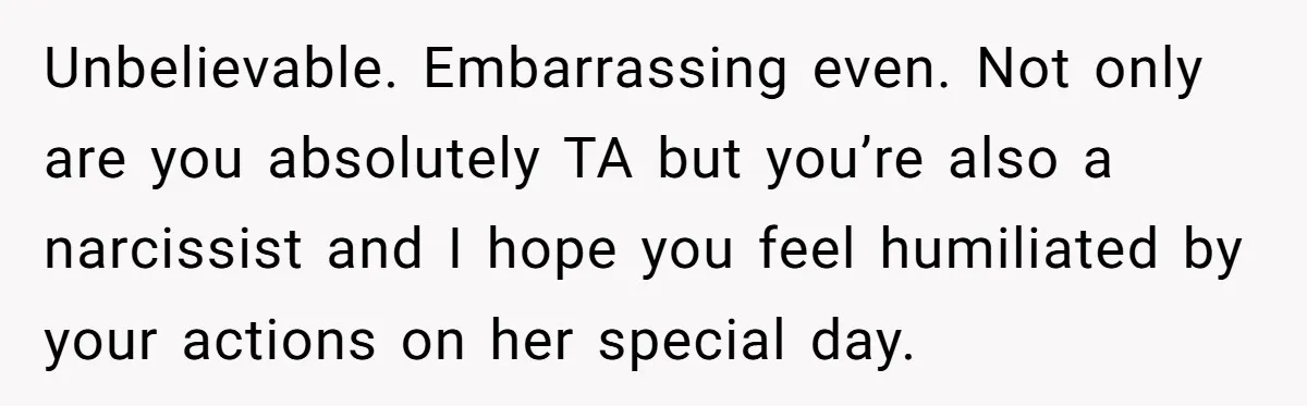 Unbelievable. Embarrassing even. Not only are you absolutely TA but you’re also a narcissist and I hope you feel humiliated by your actions on her special day.