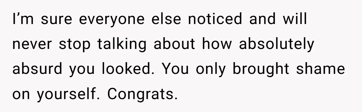 I’m sure everyone else noticed and will never stop talking about how absolutely absurd you looked. You only brought shame on yourself. Congrats.