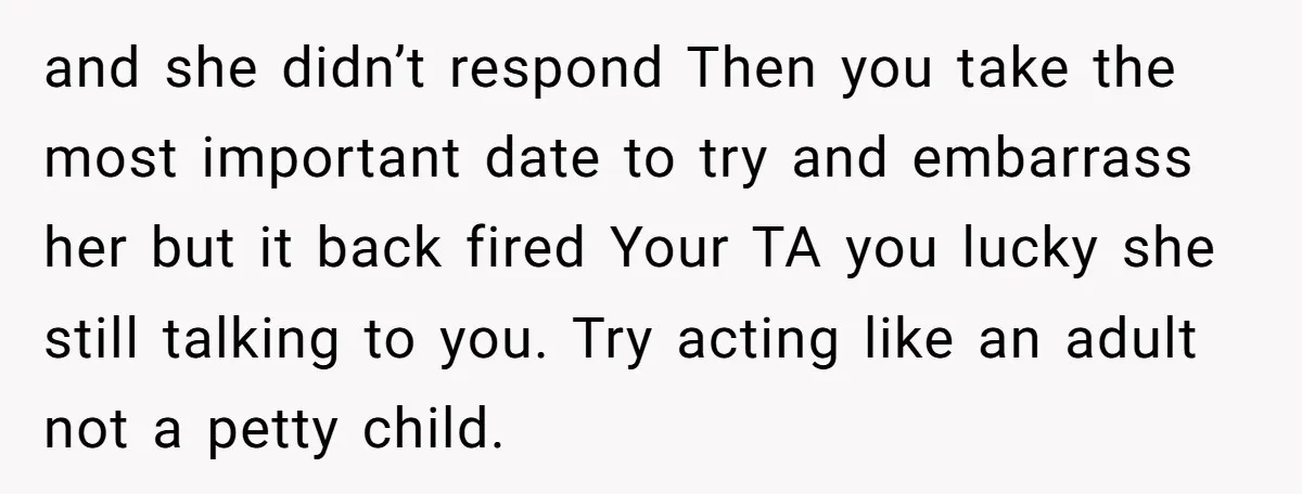 and she didn’t respond Then you take the most important date to try and embarrass her but it back fired Your TA you lucky she still talking to you. Try...