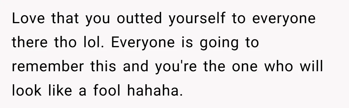 Love that you outted yourself to everyone there tho lol. Everyone is going to remember this and you're the one who will look like a fool hahaha.
