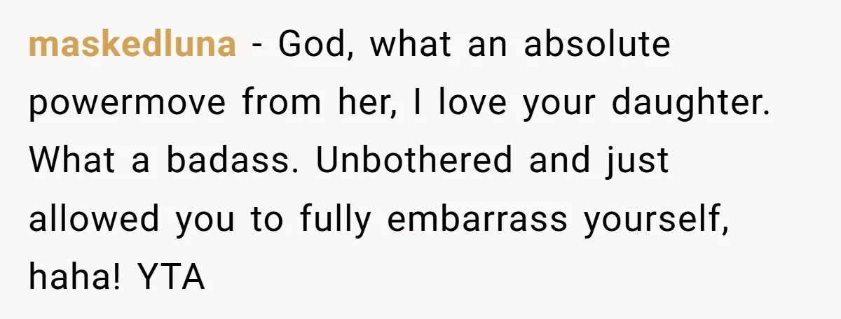 maskedluna − God, what an absolute powermove from her, I love your daughter. What a badass. Unbothered and just allowed you to fully embarrass yourself, haha! YTA
