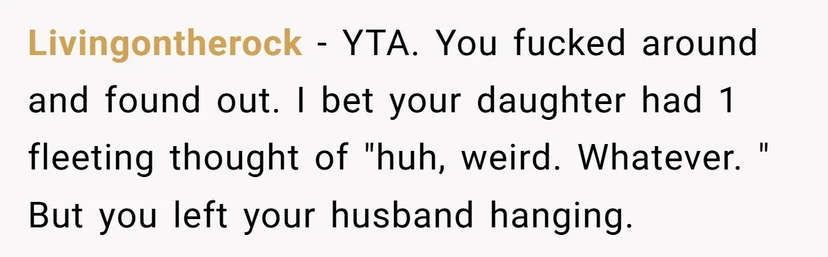 Livingontherock − YTA. You fucked around and found out. I bet your daughter had 1 fleeting thought of "huh, weird. Whatever. " But you left your husband hanging.