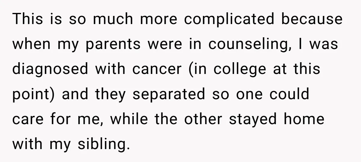 This is so much more complicated because when my parents were in counseling, I was diagnosed with cancer (in college at this point) and they separated so one could care...