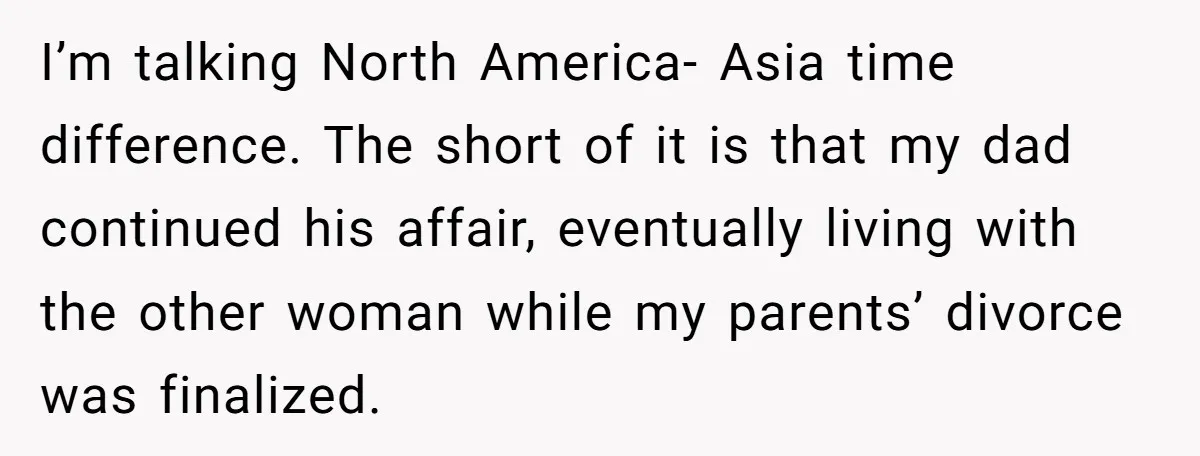 I’m talking North America- Asia time difference. The short of it is that my dad continued his affair, eventually living with the other woman while my parents’ divorce was finalized.