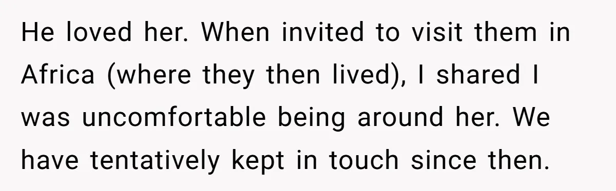 He loved her. When invited to visit them in Africa (where they then lived), I shared I was uncomfortable being around her. We have tentatively kept in touch since then.