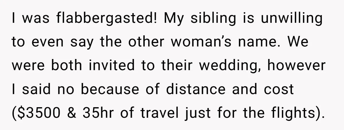 I was flabbergasted! My sibling is unwilling to even say the other woman’s name. We were both invited to their wedding, however I said no because of distance and cost...