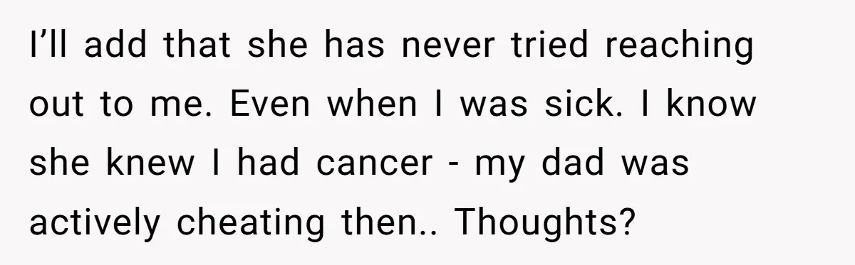 I’ll add that she has never tried reaching out to me. Even when I was sick. I know she knew I had cancer - my dad was actively cheating then.....