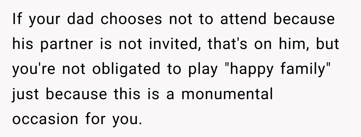 If your dad chooses not to attend because his partner is not invited, that's on him, but you're not obligated to play "happy family" just because this is a monumental...