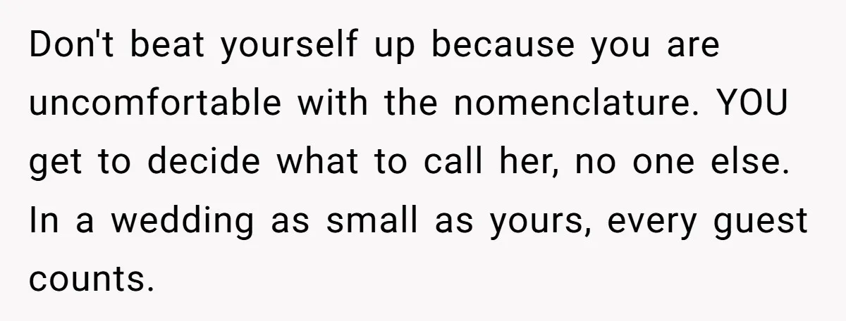 Don't beat yourself up because you are uncomfortable with the nomenclature. YOU get to decide what to call her, no one else. In a wedding as small as yours, every...