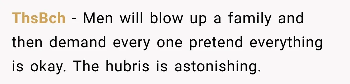 ThsBch − Men will blow up a family and then demand every one pretend everything is okay. The hubris is astonishing.