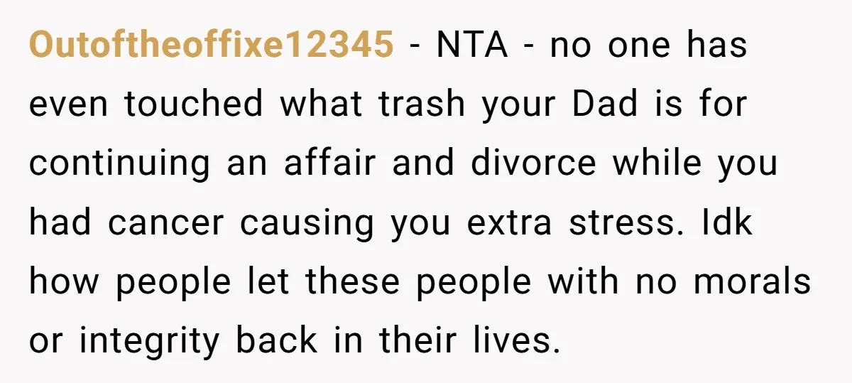 Outoftheoffixe12345 − NTA - no one has even touched what trash your Dad is for continuing an affair and divorce while you had cancer causing you extra stress. Idk how...