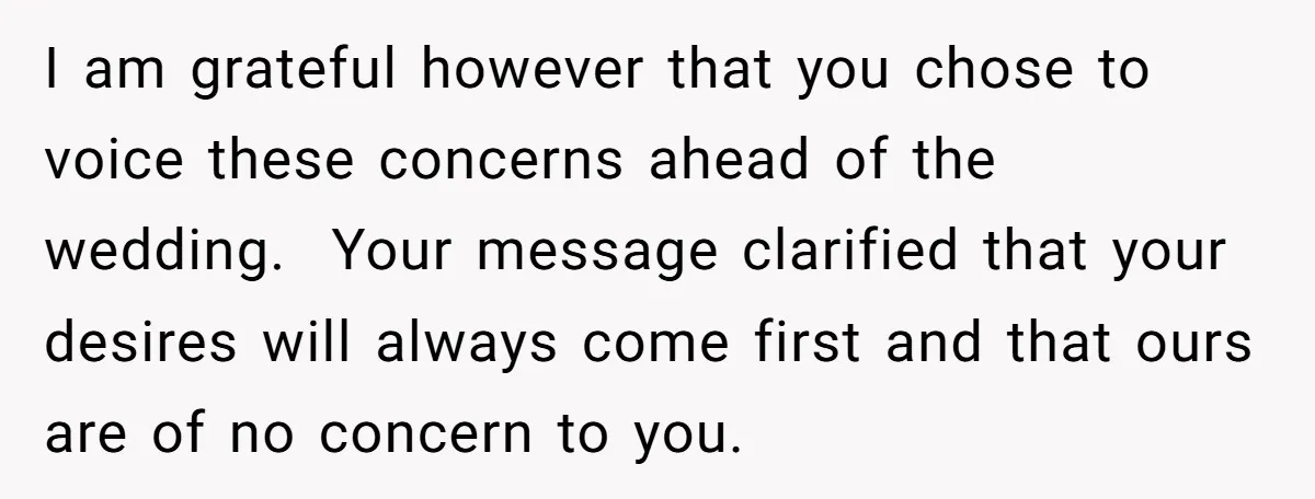 I am grateful however that you chose to voice these concerns ahead of the wedding. Your message clarified that your desires will always come first and that ours are of...