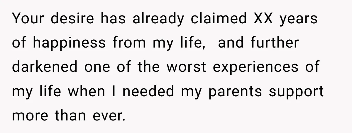 Your desire has already claimed XX years of happiness from my life, and further darkened one of the worst experiences of my life when I needed my parents support more...
