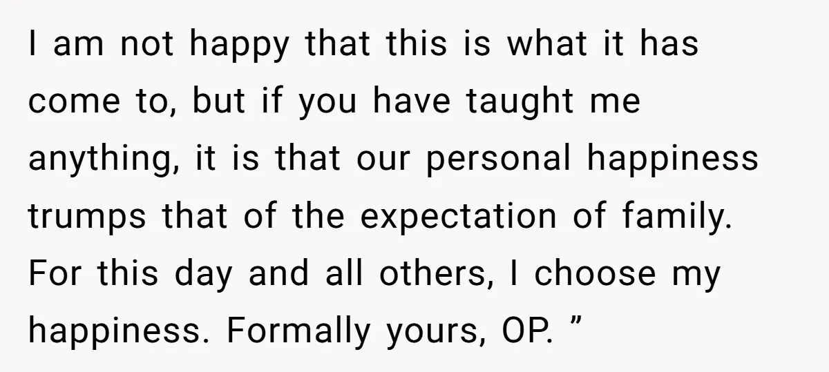 I am not happy that this is what it has come to, but if you have taught me anything, it is that our personal happiness trumps that of the expectation...